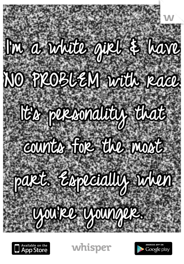 I'm a white girl & have NO PROBLEM with race. It's personality that counts for the most part. Especially when you're younger. 