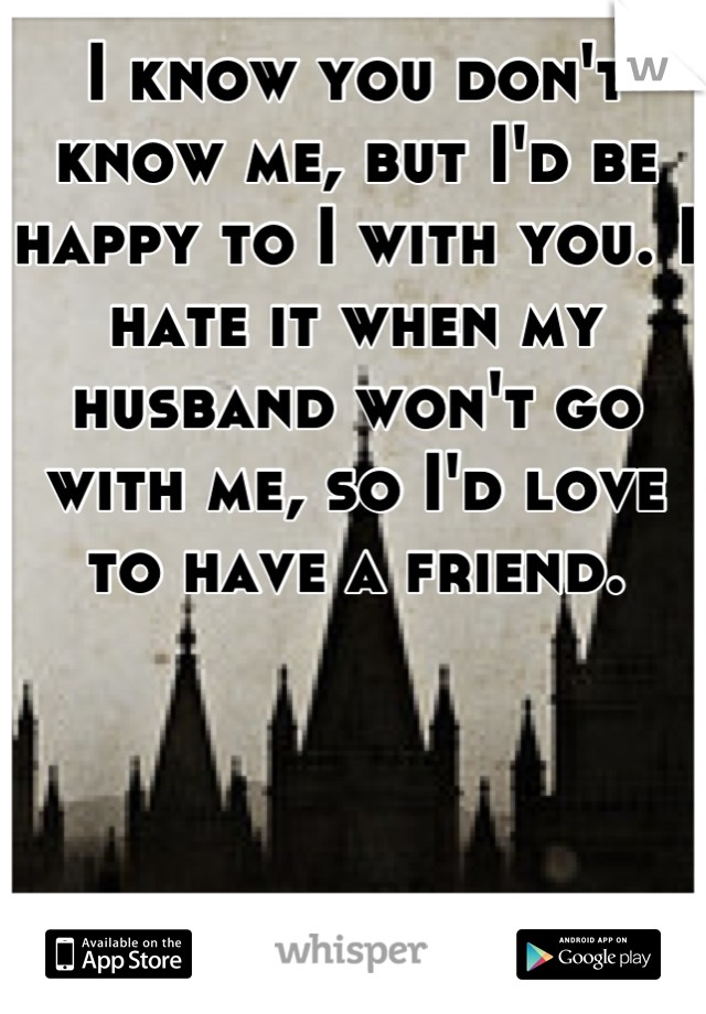 I know you don't know me, but I'd be happy to I with you. I hate it when my husband won't go with me, so I'd love to have a friend.