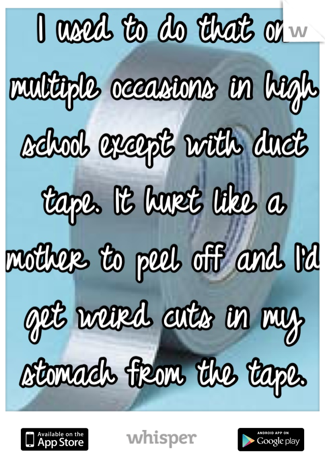 I used to do that on multiple occasions in high school except with duct tape. It hurt like a mother to peel off and I'd get weird cuts in my stomach from the tape. :/