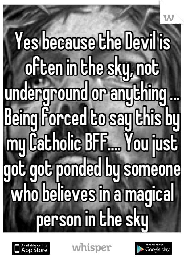 Yes because the Devil is often in the sky, not underground or anything ... Being forced to say this by my Catholic BFF.... You just got got ponded by someone who believes in a magical person in the sky