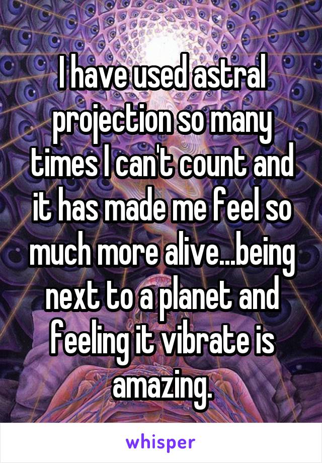 I have used astral projection so many times I can't count and it has made me feel so much more alive...being next to a planet and feeling it vibrate is amazing.