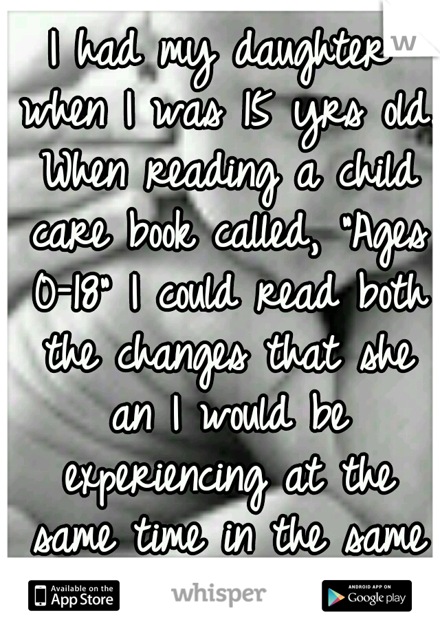 I had my daughter when I was 15 yrs old. When reading a child care book called, "Ages 0-18" I could read both the changes that she an I would be experiencing at the same time in the same book! O.o 