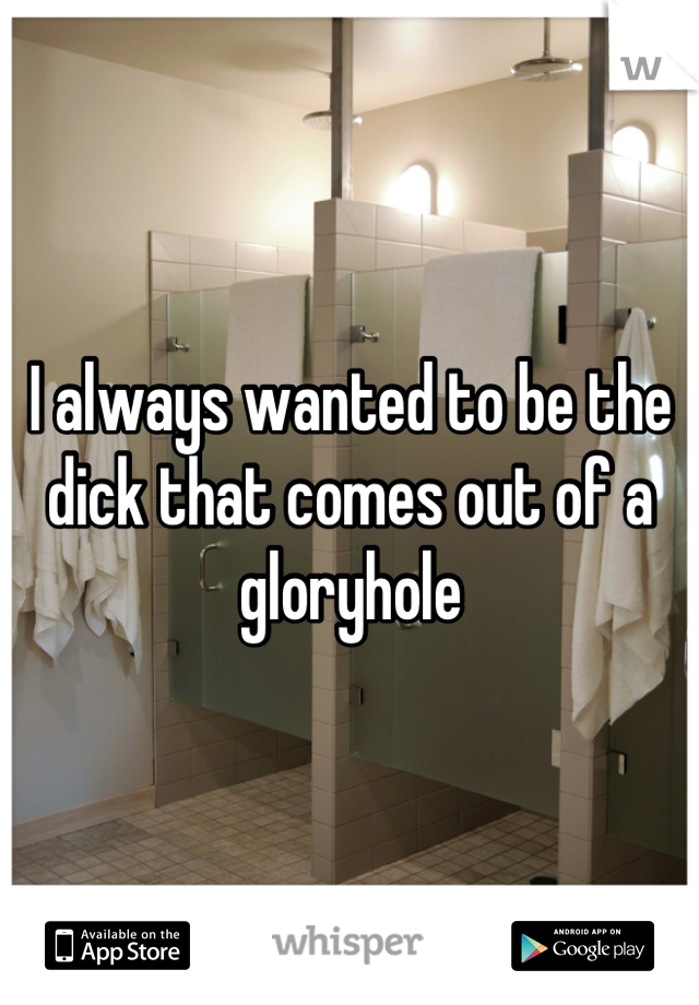 I always wanted to be the dick that comes out of a gloryhole