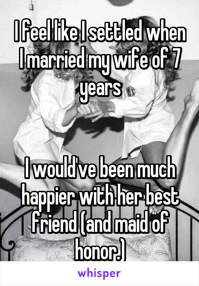 I feel like I settled when I married my wife of 7 years


I would've been much happier with her best friend (and maid of honor.)
