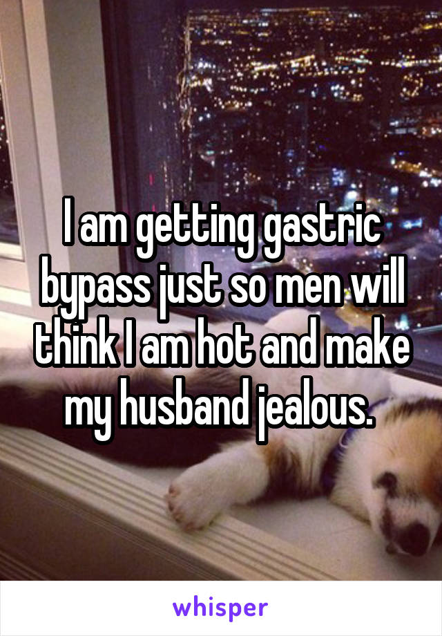 I am getting gastric bypass just so men will think I am hot and make my husband jealous. 