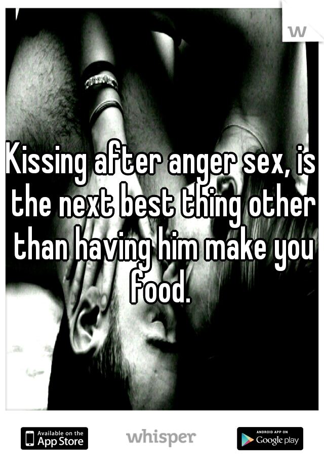 Kissing after anger sex, is the next best thing other than having him make you food. 