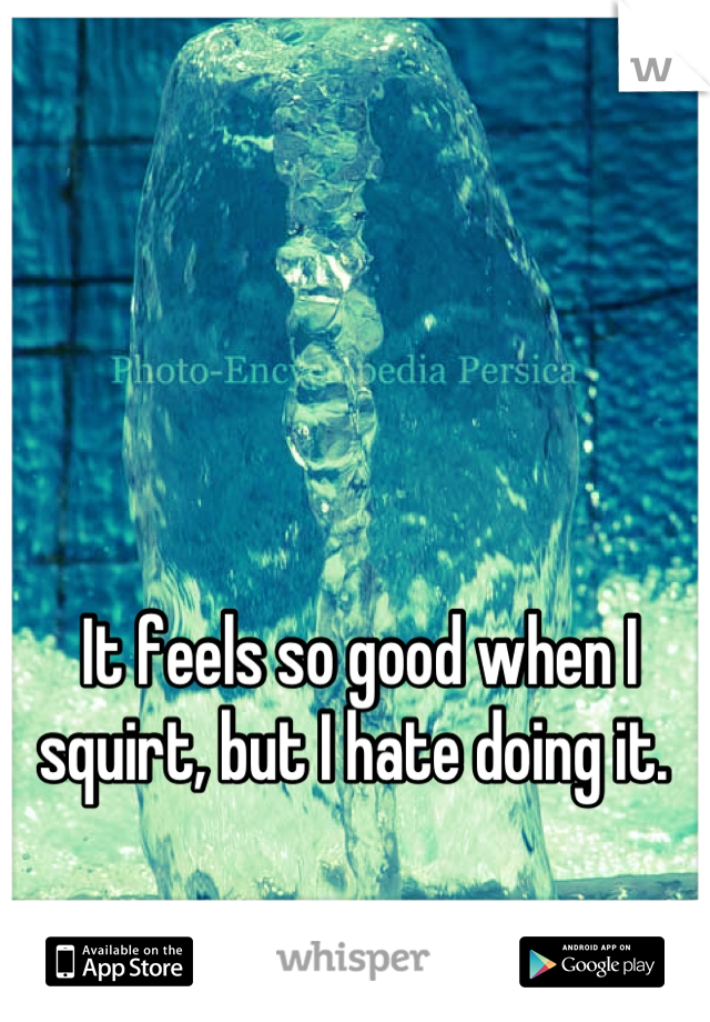 It feels so good when I squirt, but I hate doing it. 