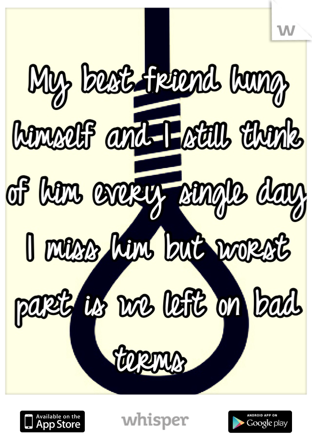 My best friend hung himself and I still think of him every single day I miss him but worst part is we left on bad terms 