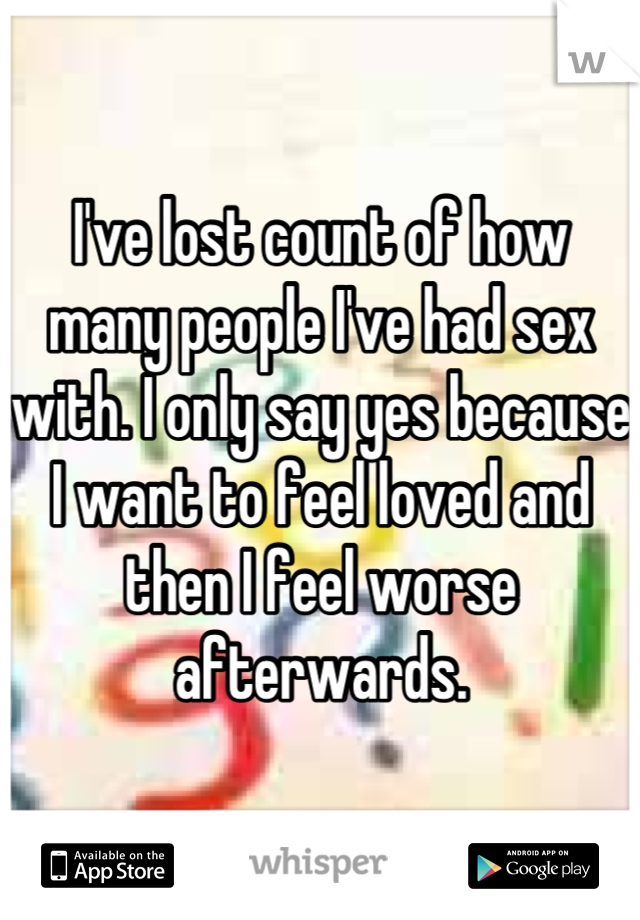 I've lost count of how many people I've had sex with. I only say yes because I want to feel loved and then I feel worse afterwards.