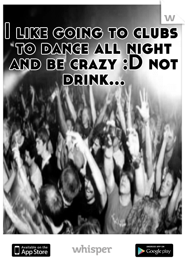 I like going to clubs to dance all night and be crazy :D not drink...