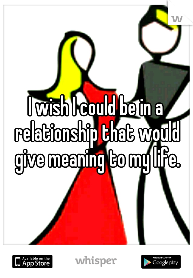 I wish I could be in a relationship that would give meaning to my life.