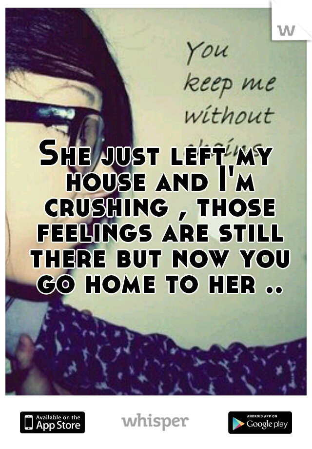 She just left my house and I'm crushing , those feelings are still there but now you go home to her ..