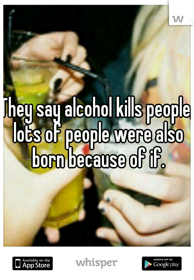 They say alcohol kills people, lots of people were also born because of if.