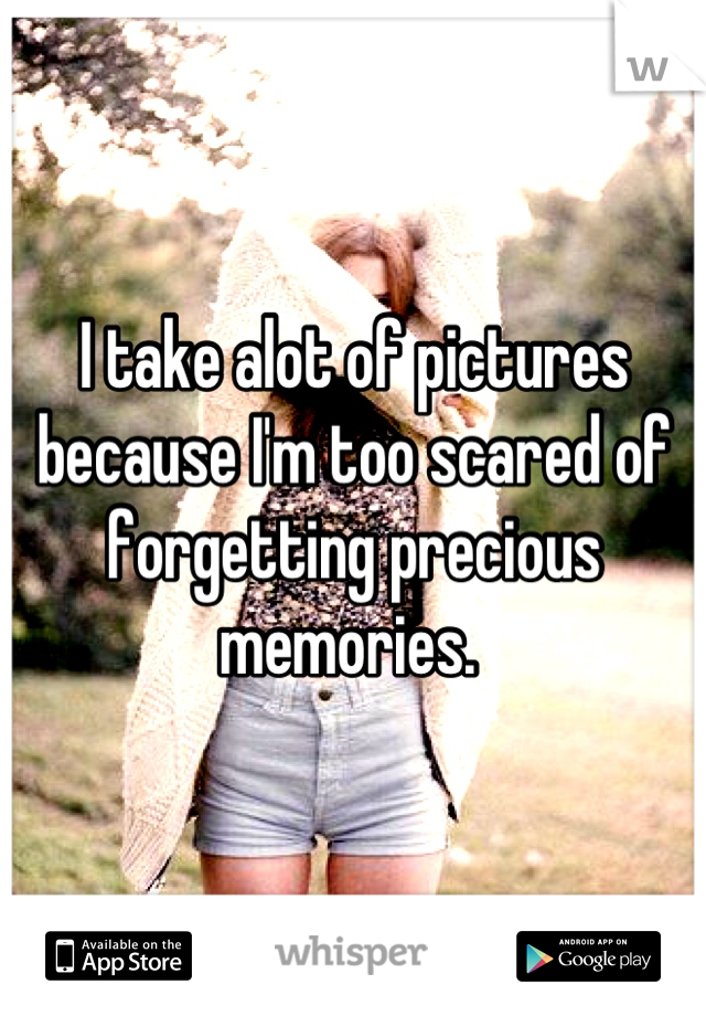 I take alot of pictures because I'm too scared of forgetting precious memories. 