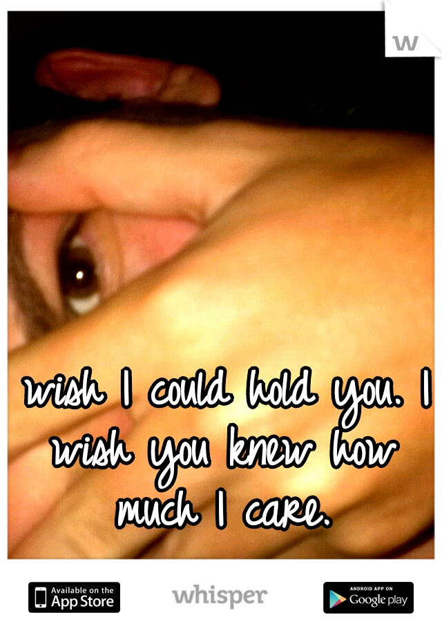 I wish I could hold you. I wish you knew how much I care.
