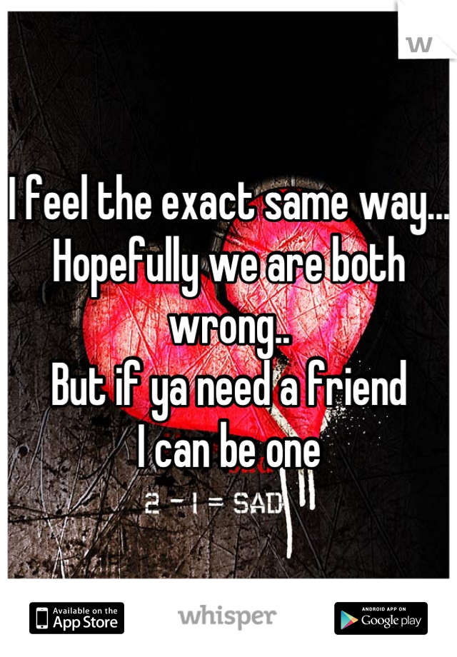 I feel the exact same way...
Hopefully we are both wrong..
But if ya need a friend 
I can be one