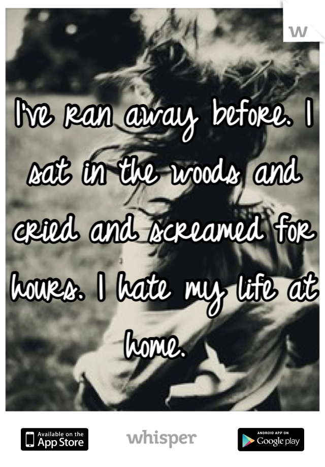 I've ran away before. I sat in the woods and cried and screamed for hours. I hate my life at home. 