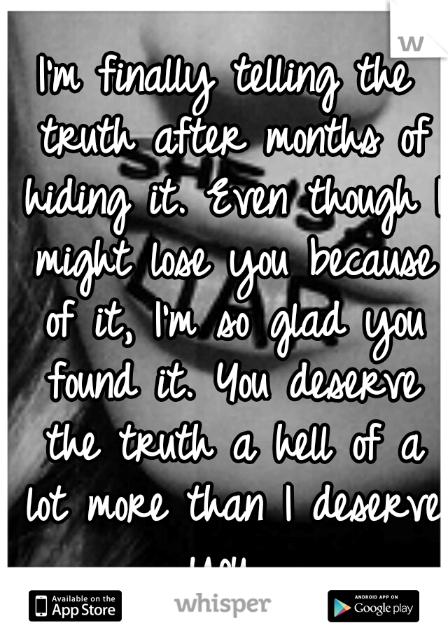 I'm finally telling the truth after months of hiding it. Even though I might lose you because of it, I'm so glad you found it. You deserve the truth a hell of a lot more than I deserve you. 