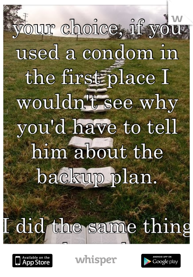 your choice, if you used a condom in the first place I wouldn't see why you'd have to tell him about the backup plan. 

I did the same thing a couple weeks ago. 