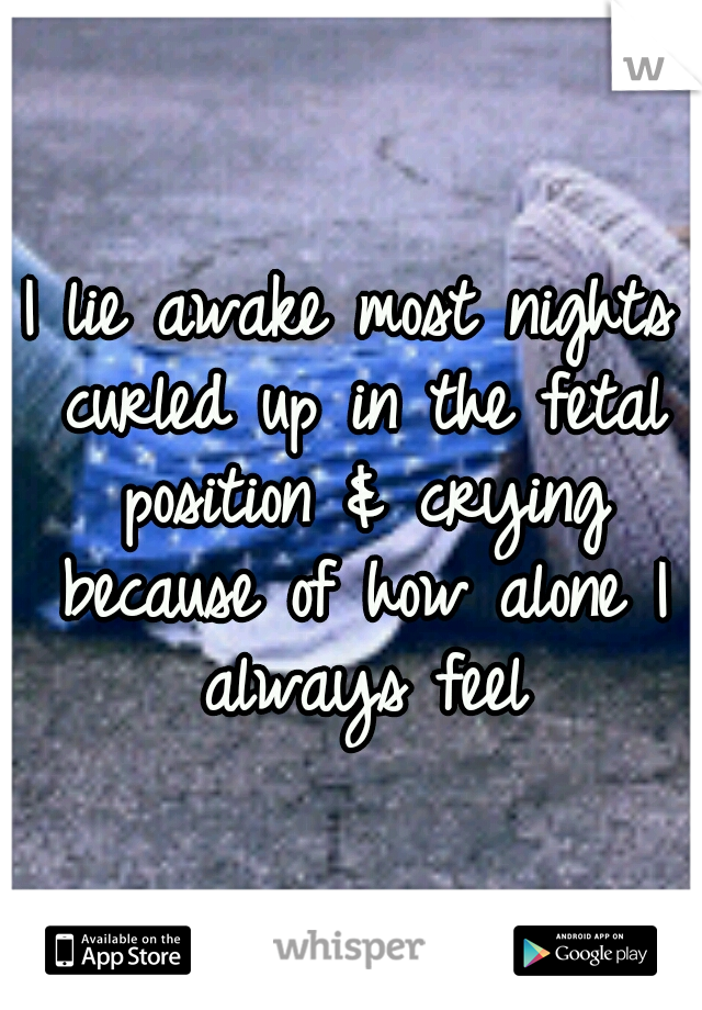 I lie awake most nights curled up in the fetal position & crying because of how alone I always feel