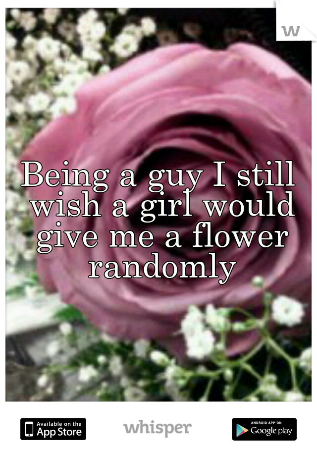 Being a guy I still wish a girl would give me a flower randomly