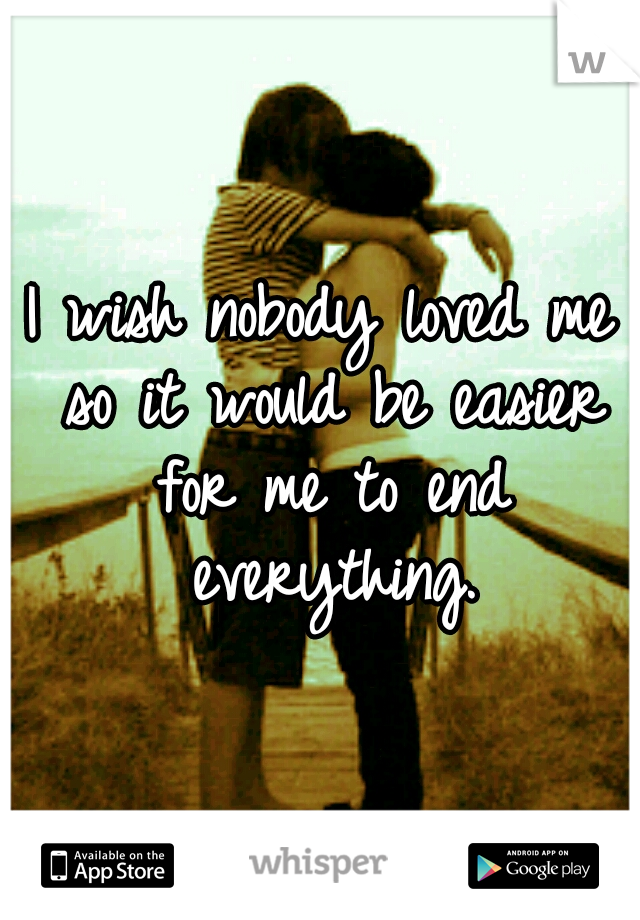 I wish nobody loved me so it would be easier for me to end everything.