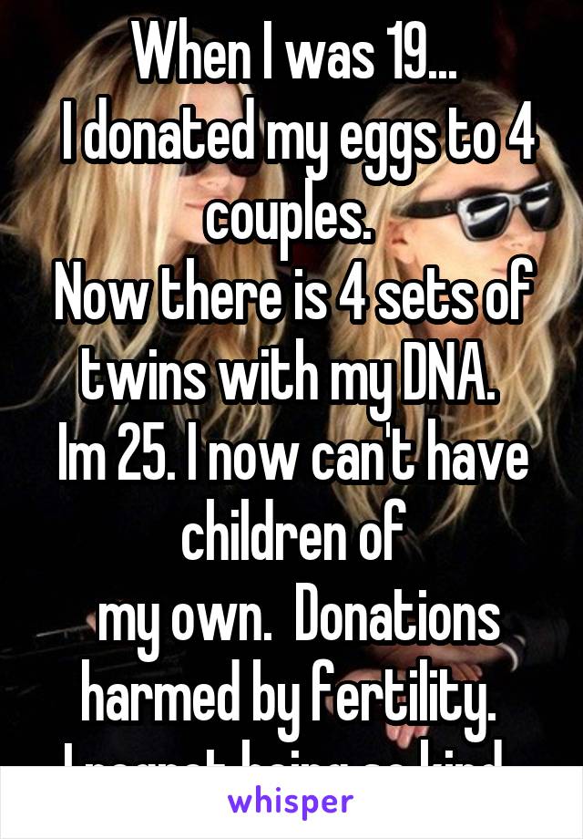 When I was 19...
 I donated my eggs to 4 couples. 
Now there is 4 sets of twins with my DNA. 
Im 25. I now can't have children of
 my own.  Donations harmed by fertility. 
I regret being so kind. 