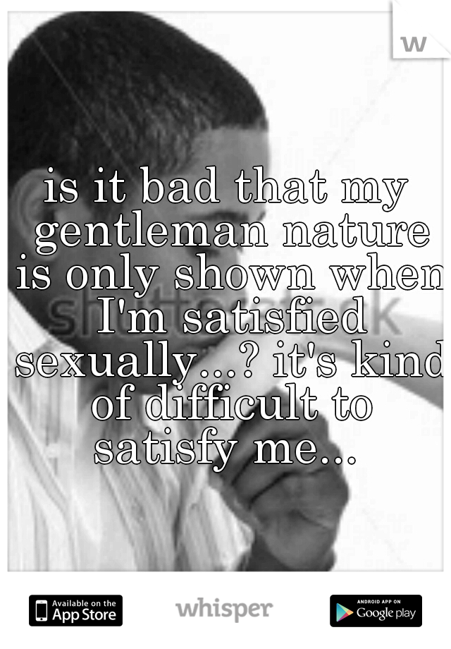 is it bad that my gentleman nature is only shown when I'm satisfied sexually...? it's kind of difficult to satisfy me... 