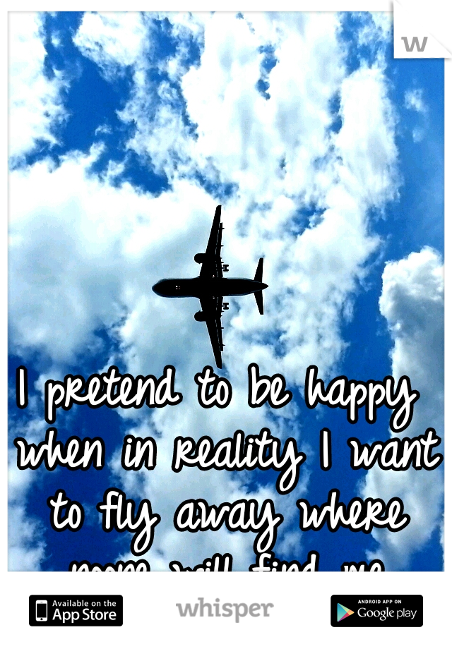 I pretend to be happy when in reality I want to fly away where noone will find me
