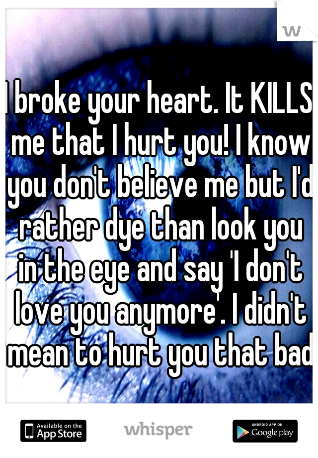 I broke your heart. It KILLS me that I hurt you! I know you don't believe me but I'd rather dye than look you in the eye and say 'I don't love you anymore'. I didn't mean to hurt you that bad.