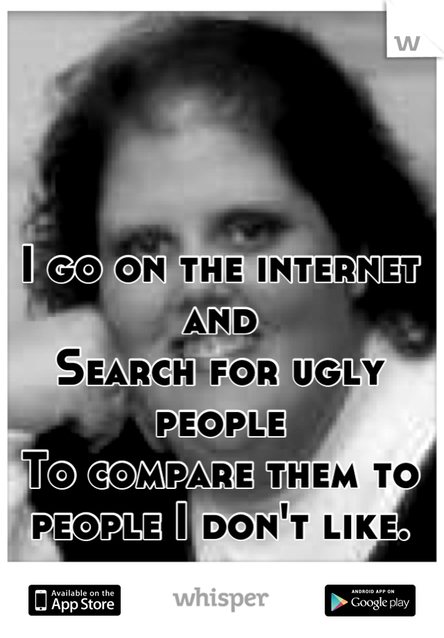 I go on the internet and
Search for ugly people
To compare them to people I don't like.