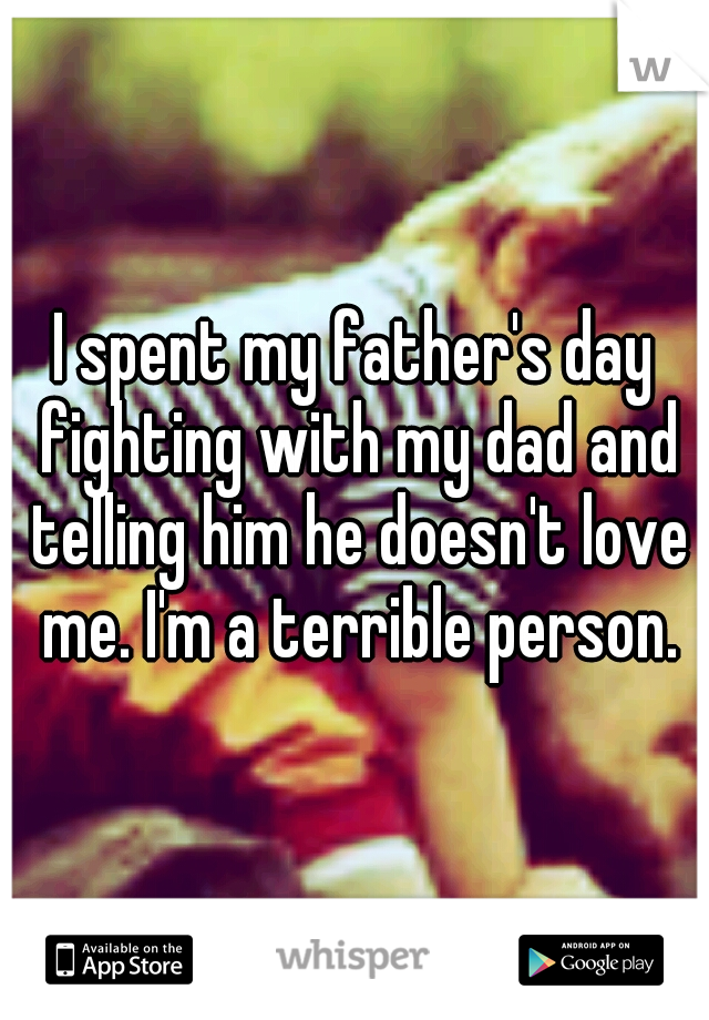 I spent my father's day fighting with my dad and telling him he doesn't love me. I'm a terrible person.