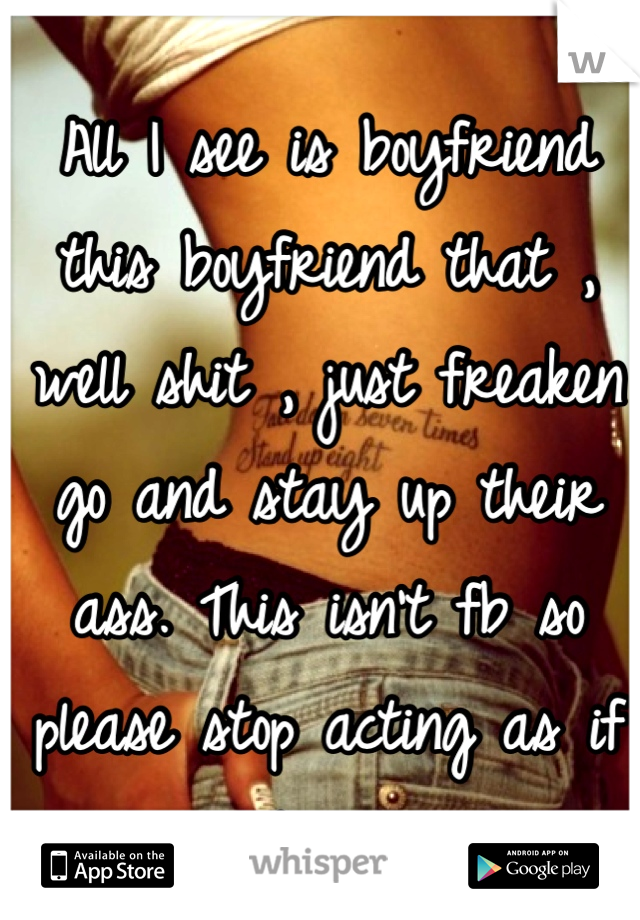 All I see is boyfriend this boyfriend that , well shit , just freaken go and stay up their ass. This isn't fb so please stop acting as if it is. 
