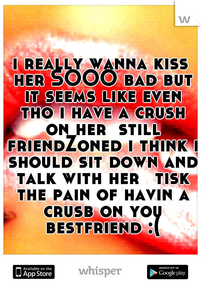 i really wanna kiss her SOOO bad but it seems like even tho i have a crush on her  still friendZoned i think i should sit down and talk with her 
tisk the pain of havin a crusb on you bestfriend :(