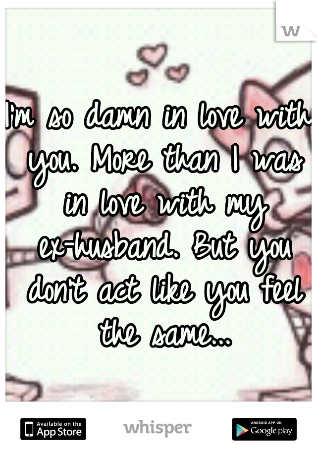 I'm so damn in love with you. More than I was in love with my ex-husband. But you don't act like you feel the same...
