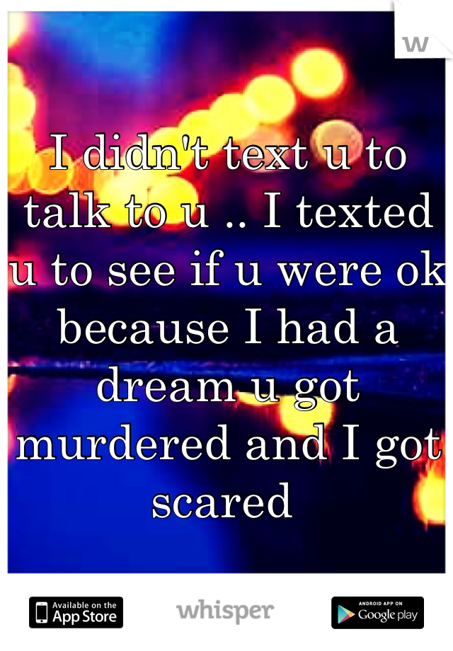 I didn't text u to talk to u .. I texted u to see if u were ok because I had a dream u got murdered and I got scared 