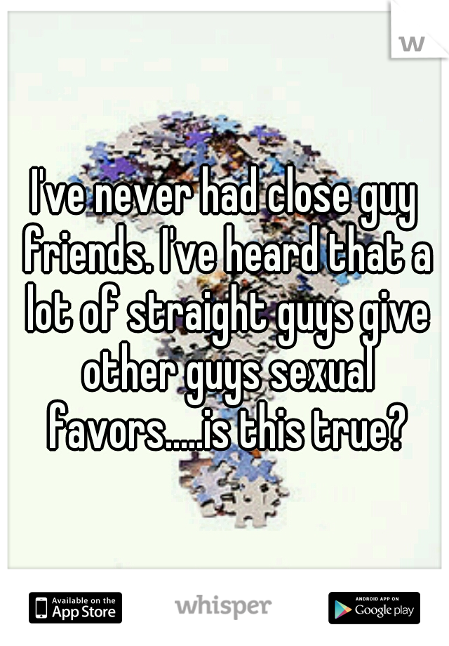 I've never had close guy friends. I've heard that a lot of straight guys give other guys sexual favors.....is this true?
