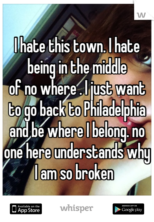 I hate this town. I hate being in the middle
of no where . I just want to go back to Philadelphia and be where I belong. no one here understands why I am so broken  