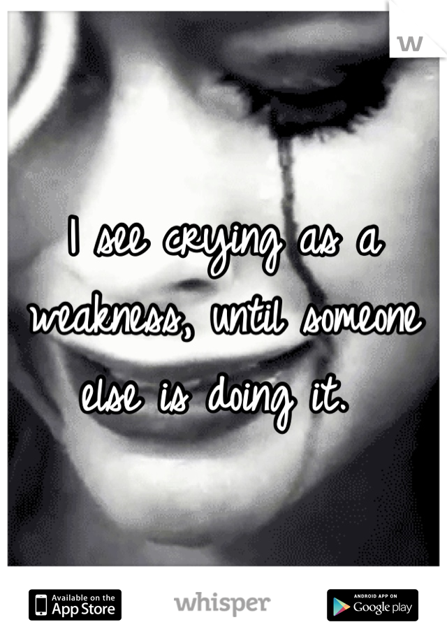 I see crying as a weakness, until someone else is doing it. 
