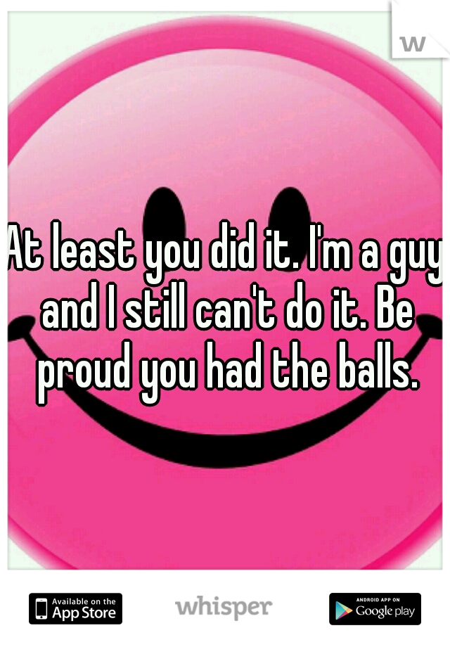 At least you did it. I'm a guy and I still can't do it. Be proud you had the balls.