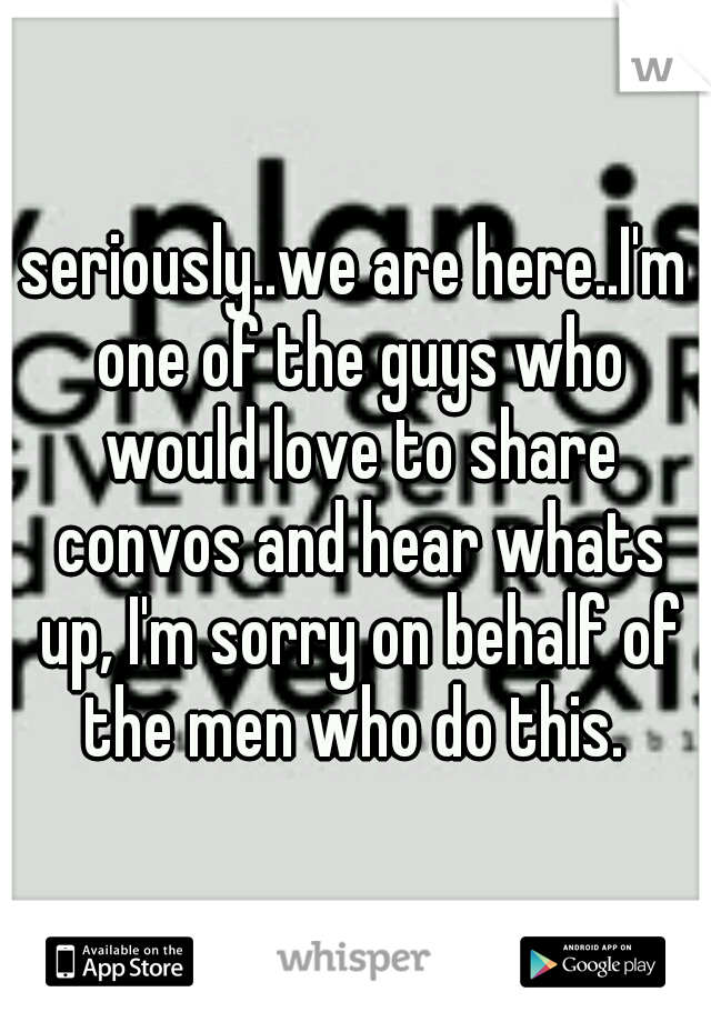 seriously..we are here..I'm one of the guys who would love to share convos and hear whats up, I'm sorry on behalf of the men who do this. 
