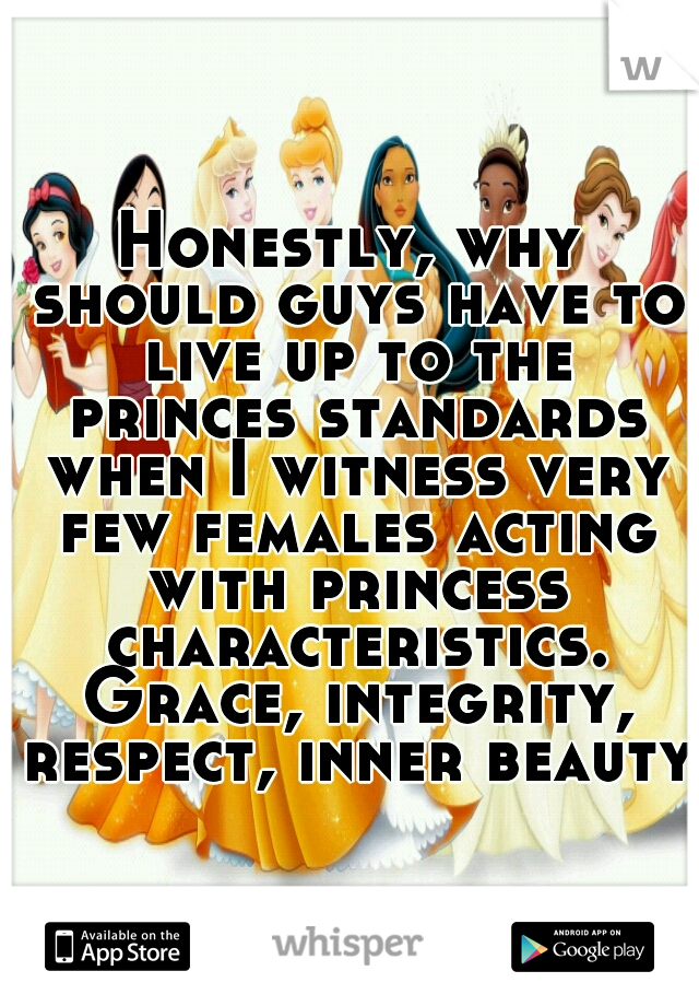 Honestly, why should guys have to live up to the princes standards when I witness very few females acting with princess characteristics. Grace, integrity, respect, inner beauty?