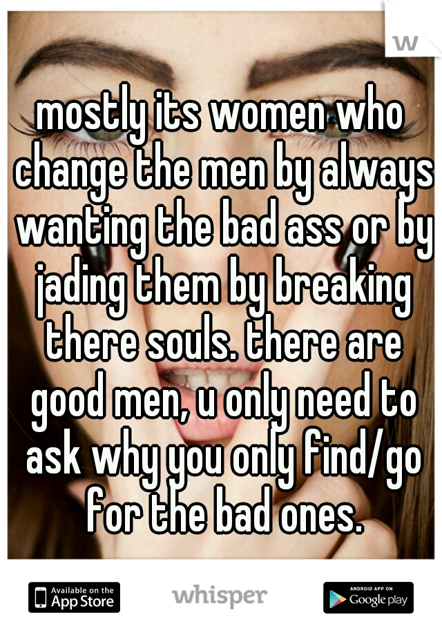 mostly its women who change the men by always wanting the bad ass or by jading them by breaking there souls. there are good men, u only need to ask why you only find/go for the bad ones.