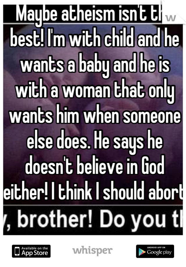Maybe atheism isn't the best! I'm with child and he wants a baby and he is with a woman that only wants him when someone else does. He says he doesn't believe in God either! I think I should abort 