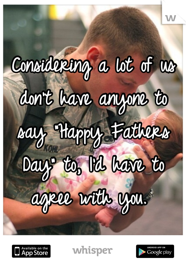 Considering a lot of us don't have anyone to say "Happy Fathers Day" to, I'd have to agree with you. 