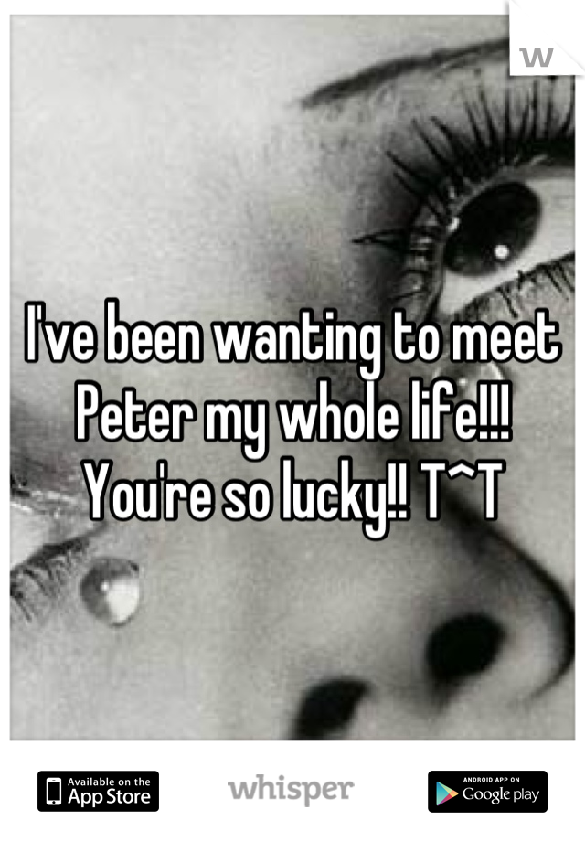 I've been wanting to meet Peter my whole life!!! You're so lucky!! T^T