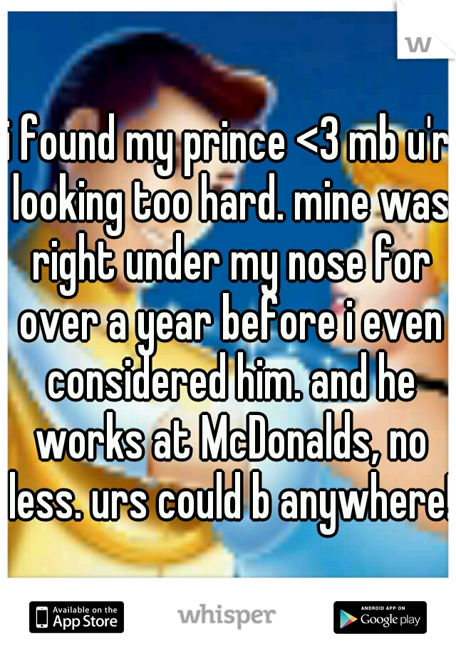 i found my prince <3 mb u'r looking too hard. mine was right under my nose for over a year before i even considered him. and he works at McDonalds, no less. urs could b anywhere!