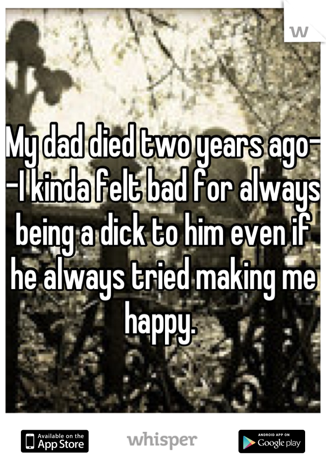 My dad died two years ago--I kinda felt bad for always being a dick to him even if he always tried making me happy. 