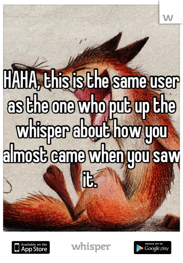 HAHA, this is the same user as the one who put up the whisper about how you almost came when you saw it. 