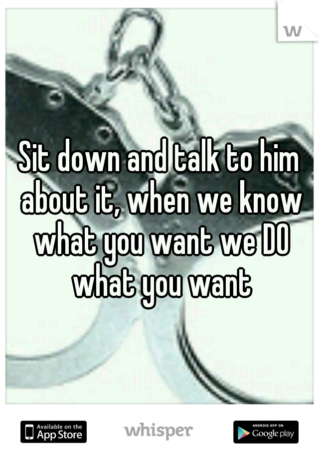 Sit down and talk to him about it, when we know what you want we DO what you want